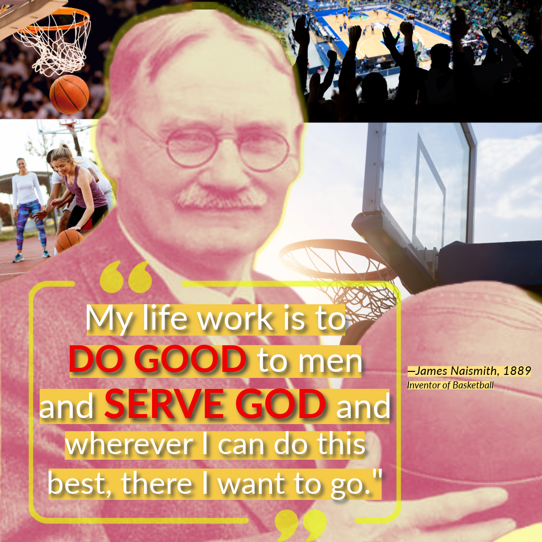 James Naismith - "My life work is to 
DO GOOD to men and SERVE GOD and wherever I can do this best there I want to go."